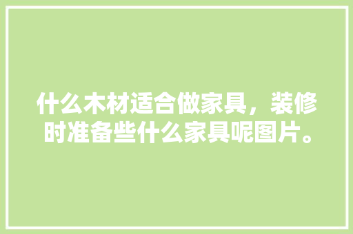 什么木材适合做家具，装修时准备些什么家具呢图片。 什么木材适合做家具，装修时准备些什么家具呢图片。 二手房