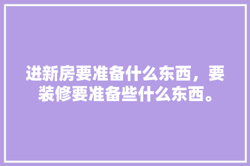 进新房要准备什么东西，要装修要准备些什么东西。 进新房要准备什么东西，要装修要准备些什么东西。 二手房