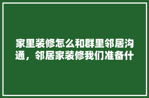 家里装修怎么和群里邻居沟通，邻居家装修我们准备什么东西。 家里装修怎么和群里邻居沟通，邻居家装修我们准备什么东西。 家居设计