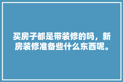 买房子都是带装修的吗，新房装修准备些什么东西呢。 买房子都是带装修的吗，新房装修准备些什么东西呢。 装修知识