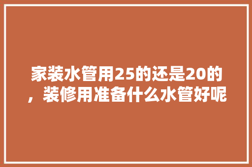 家装水管用25的还是20的，装修用准备什么水管好呢视频。 家装水管用25的还是20的，装修用准备什么水管好呢视频。 装修知识