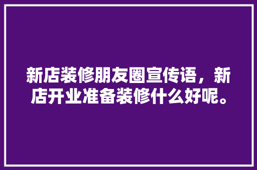 新店装修朋友圈宣传语，新店开业准备装修什么好呢。 新店装修朋友圈宣传语，新店开业准备装修什么好呢。 二手房