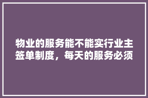 物业的服务能不能实行业主签单制度，每天的服务必须由业主签字，装修物业签单准备什么材料。 物业的服务能不能实行业主签单制度，每天的服务必须由业主签字，装修物业签单准备什么材料。 买房须知
