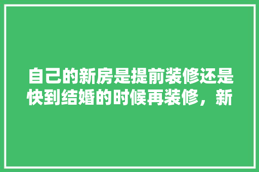 自己的新房是提前装修还是快到结婚的时候再装修，新楼装修提前准备什么东西。 自己的新房是提前装修还是快到结婚的时候再装修，新楼装修提前准备什么东西。 二手房