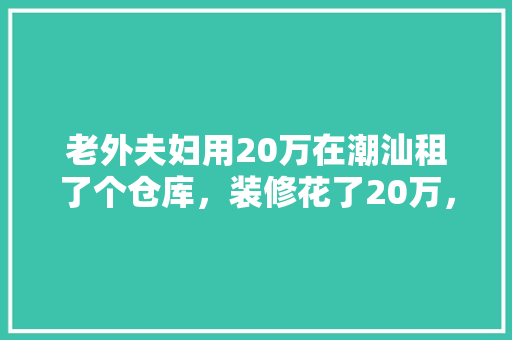 老外夫妇用20万在潮汕租了个仓库，装修花了20万，你觉得值吗，潮汕装修准备什么东西最好。 老外夫妇用20万在潮汕租了个仓库，装修花了20万，你觉得值吗，潮汕装修准备什么东西最好。 买房须知