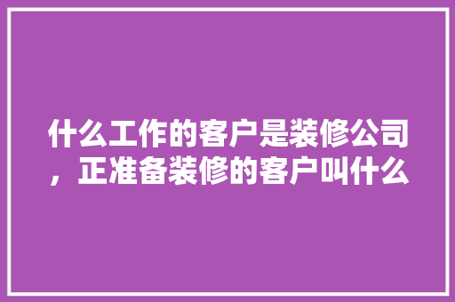 什么工作的客户是装修公司，正准备装修的客户叫什么名字。 什么工作的客户是装修公司，正准备装修的客户叫什么名字。 家居装饰