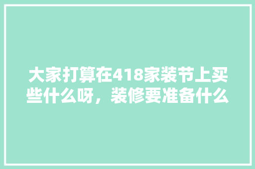 大家打算在418家装节上买些什么呀，装修要准备什么东西。 大家打算在418家装节上买些什么呀，装修要准备什么东西。 装修知识