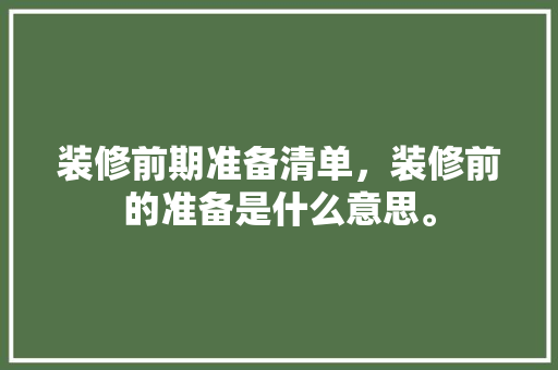装修前期准备清单，装修前的准备是什么意思。 装修前期准备清单，装修前的准备是什么意思。 家居装饰