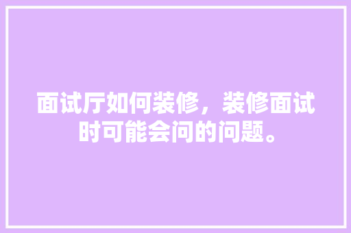 面试厅如何装修，装修面试时可能会问的问题。 面试厅如何装修，装修面试时可能会问的问题。 买房须知