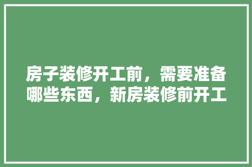 房子装修开工前，需要准备哪些东西，新房装修前开工准备什么东西。 房子装修开工前，需要准备哪些东西，新房装修前开工准备什么东西。 家居设计