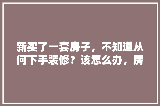 新买了一套房子，不知道从何下手装修？该怎么办，房子装修前手续准备什么东西。 新买了一套房子，不知道从何下手装修？该怎么办，房子装修前手续准备什么东西。 二手房