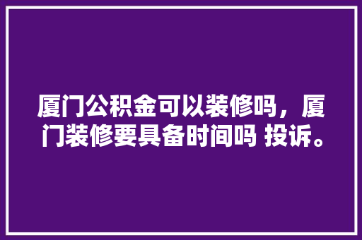 厦门公积金可以装修吗，厦门装修要具备时间吗 投诉。 厦门公积金可以装修吗，厦门装修要具备时间吗 投诉。 二手房