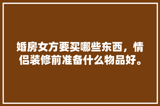婚房女方要买哪些东西，情侣装修前准备什么物品好。 婚房女方要买哪些东西，情侣装修前准备什么物品好。 二手房