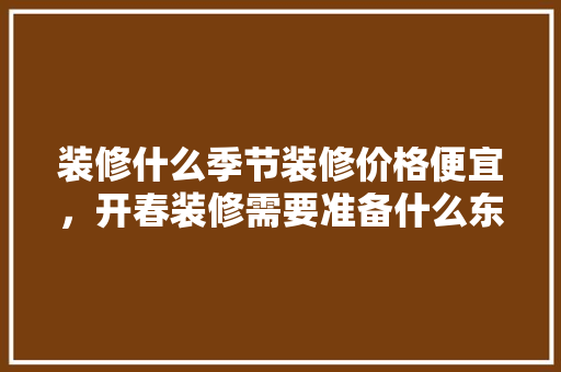装修什么季节装修价格便宜，开春装修需要准备什么东西。 装修什么季节装修价格便宜，开春装修需要准备什么东西。 装修知识
