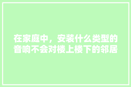 在家庭中，安装什么类型的音响不会对楼上楼下的邻居产生影响，装修给隔壁邻居准备什么东西。 在家庭中，安装什么类型的音响不会对楼上楼下的邻居产生影响，装修给隔壁邻居准备什么东西。 装修知识
