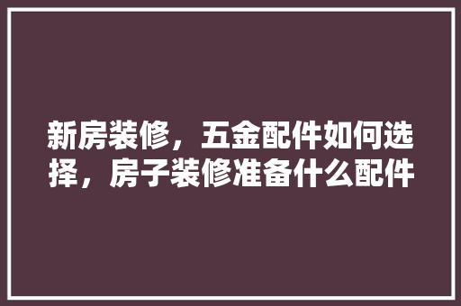 新房装修，五金配件如何选择，房子装修准备什么配件好。 新房装修，五金配件如何选择，房子装修准备什么配件好。 买房须知