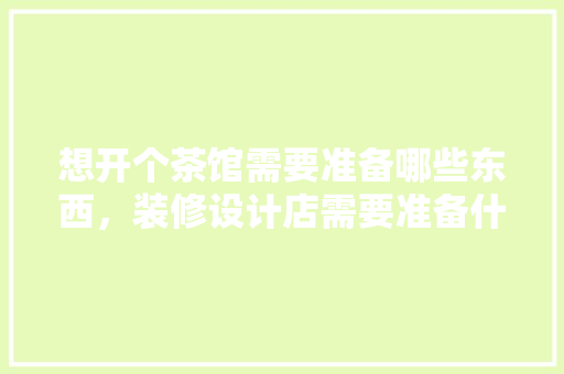 想开个茶馆需要准备哪些东西，装修设计店需要准备什么东西。 想开个茶馆需要准备哪些东西，装修设计店需要准备什么东西。 装修知识