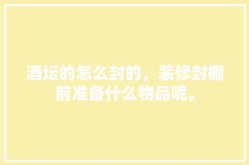 酒坛的怎么封的，装修封棚前准备什么物品呢。 酒坛的怎么封的，装修封棚前准备什么物品呢。 买房须知