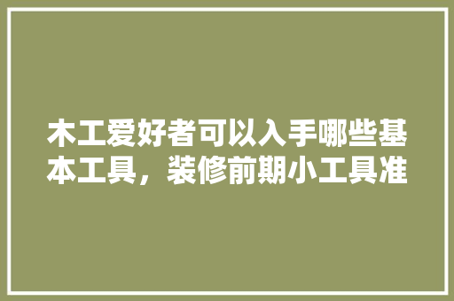 木工爱好者可以入手哪些基本工具，装修前期小工具准备什么东西。 木工爱好者可以入手哪些基本工具，装修前期小工具准备什么东西。 买房须知