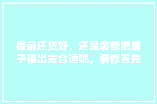 提前还贷好，还是装修把房子租出去合适呢，装修首先要准备什么东西。 提前还贷好，还是装修把房子租出去合适呢，装修首先要准备什么东西。 二手房