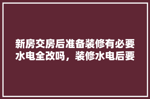 新房交房后准备装修有必要水电全改吗，装修水电后要做什么准备工作。 新房交房后准备装修有必要水电全改吗，装修水电后要做什么准备工作。 装修知识