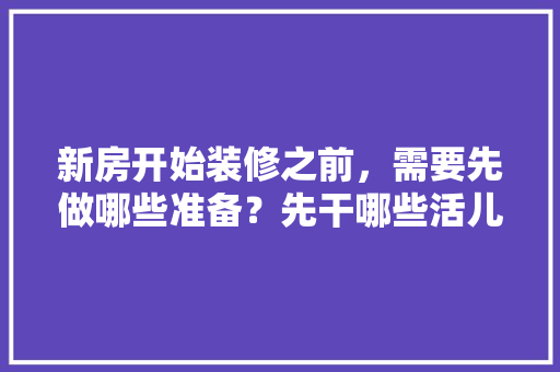 新房开始装修之前，需要先做哪些准备？先干哪些活儿，装修开工前做什么准备工作。 新房开始装修之前，需要先做哪些准备？先干哪些活儿，装修开工前做什么准备工作。 家居装饰