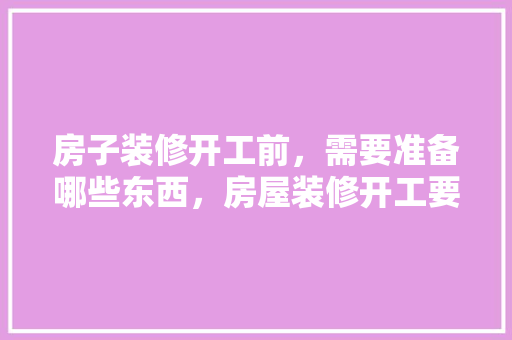 房子装修开工前，需要准备哪些东西，房屋装修开工要准备什么东西。 房子装修开工前，需要准备哪些东西，房屋装修开工要准备什么东西。 家居设计