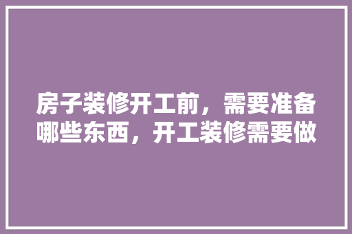 房子装修开工前，需要准备哪些东西，开工装修需要做什么准备工作。 房子装修开工前，需要准备哪些东西，开工装修需要做什么准备工作。 二手房