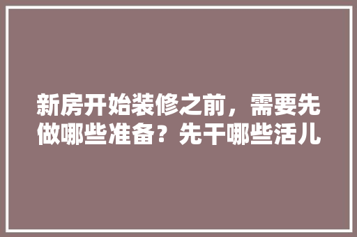 新房开始装修之前，需要先做哪些准备？先干哪些活儿，准备装修前要做什么准备。 新房开始装修之前，需要先做哪些准备？先干哪些活儿，准备装修前要做什么准备。 二手房