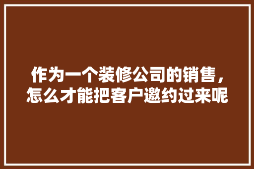 作为一个装修公司的销售，怎么才能把客户邀约过来呢，装修邀约客户准备什么东西。 作为一个装修公司的销售，怎么才能把客户邀约过来呢，装修邀约客户准备什么东西。 家居设计