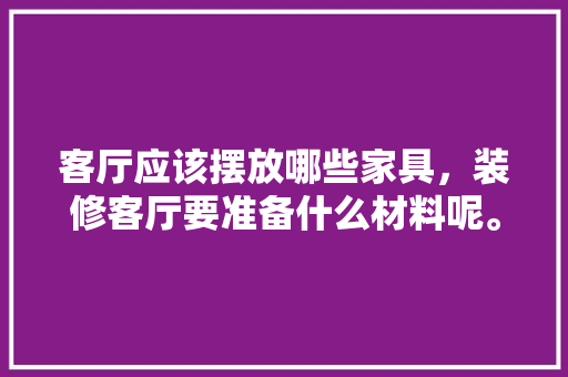 客厅应该摆放哪些家具，装修客厅要准备什么材料呢。 客厅应该摆放哪些家具，装修客厅要准备什么材料呢。 二手房