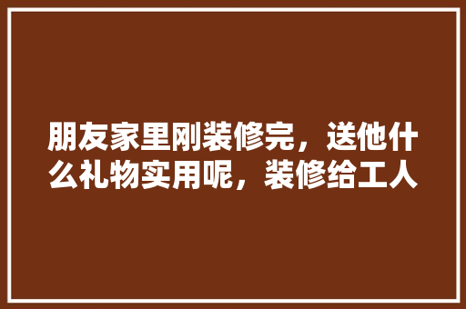朋友家里刚装修完，送他什么礼物实用呢，装修给工人师傅准备什么东西。 朋友家里刚装修完，送他什么礼物实用呢，装修给工人师傅准备什么东西。 二手房