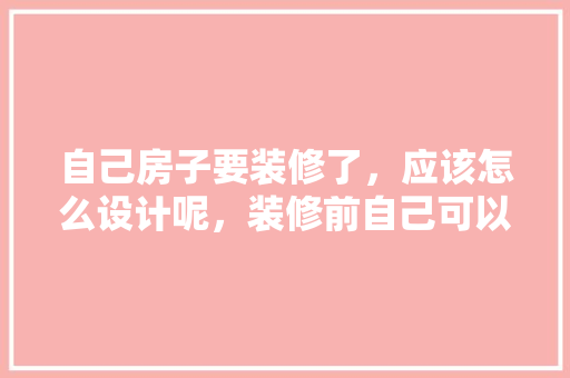 自己房子要装修了，应该怎么设计呢，装修前自己可以准备什么东西。 自己房子要装修了，应该怎么设计呢，装修前自己可以准备什么东西。 家居设计