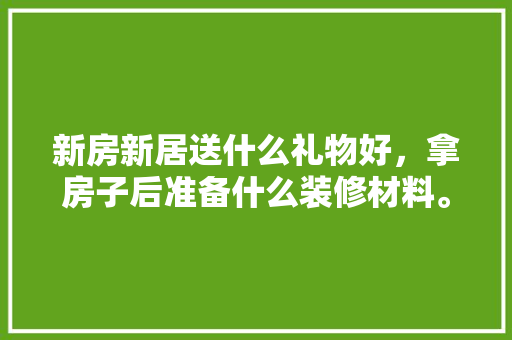 新房新居送什么礼物好，拿房子后准备什么装修材料。 新房新居送什么礼物好，拿房子后准备什么装修材料。 家居装饰