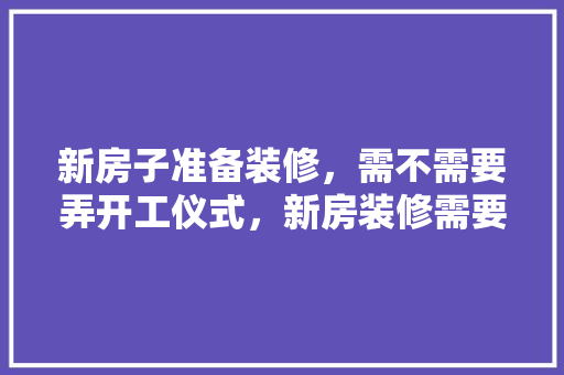 新房子准备装修，需不需要弄开工仪式，新房装修需要做什么准备吗。 新房子准备装修，需不需要弄开工仪式，新房装修需要做什么准备吗。 买房须知