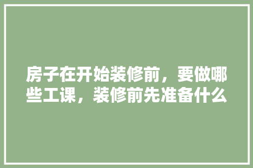 房子在开始装修前，要做哪些工课，装修前先准备什么工作呢。 房子在开始装修前，要做哪些工课，装修前先准备什么工作呢。 二手房