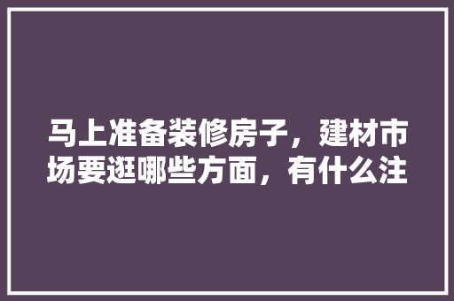 马上准备装修房子，建材市场要逛哪些方面，有什么注意事项，装修公司活动前准备什么东西。 马上准备装修房子，建材市场要逛哪些方面，有什么注意事项，装修公司活动前准备什么东西。 装修知识