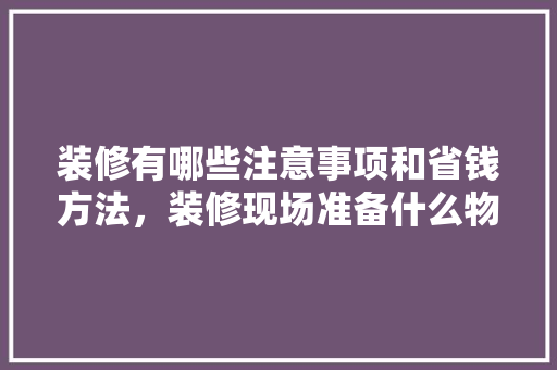 装修有哪些注意事项和省钱方法，装修现场准备什么物品。 装修有哪些注意事项和省钱方法，装修现场准备什么物品。 家居设计