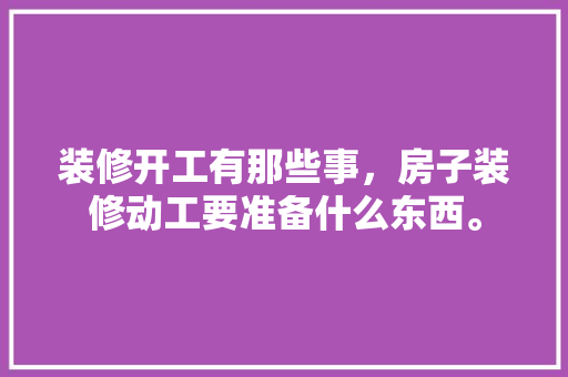 装修开工有那些事，房子装修动工要准备什么东西。 装修开工有那些事，房子装修动工要准备什么东西。 二手房