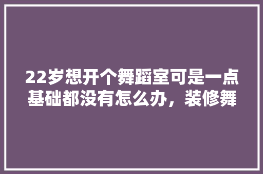22岁想开个舞蹈室可是一点基础都没有怎么办，装修舞蹈室需要准备什么东西。 22岁想开个舞蹈室可是一点基础都没有怎么办，装修舞蹈室需要准备什么东西。 二手房
