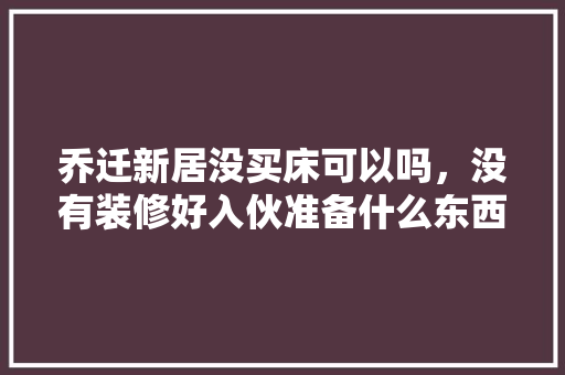 乔迁新居没买床可以吗，没有装修好入伙准备什么东西。 乔迁新居没买床可以吗，没有装修好入伙准备什么东西。 买房须知