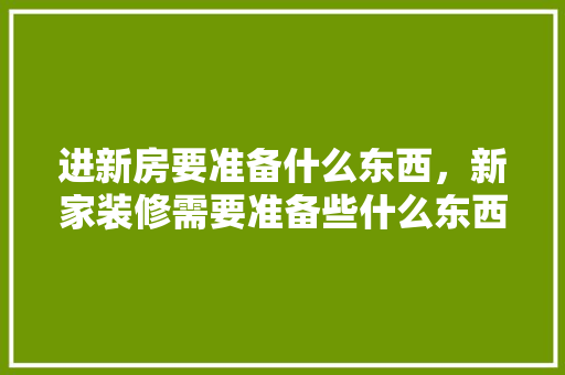 进新房要准备什么东西，新家装修需要准备些什么东西。 进新房要准备什么东西，新家装修需要准备些什么东西。 装修知识