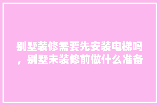 别墅装修需要先安装电梯吗，别墅未装修前做什么准备工作。 别墅装修需要先安装电梯吗，别墅未装修前做什么准备工作。 家居装饰