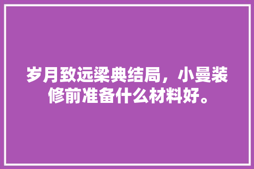 岁月致远梁典结局，小曼装修前准备什么材料好。 岁月致远梁典结局，小曼装修前准备什么材料好。 家居设计