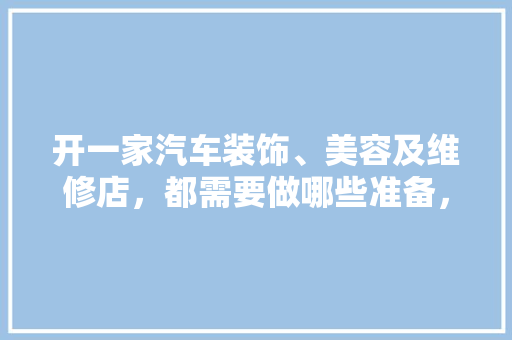 开一家汽车装饰、美容及维修店，都需要做哪些准备，新店装修要准备什么东西。 开一家汽车装饰、美容及维修店，都需要做哪些准备，新店装修要准备什么东西。 买房须知