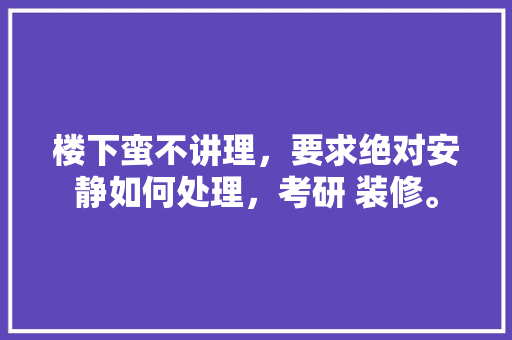 楼下蛮不讲理，要求绝对安静如何处理，考研 装修。 楼下蛮不讲理，要求绝对安静如何处理，考研 装修。 二手房