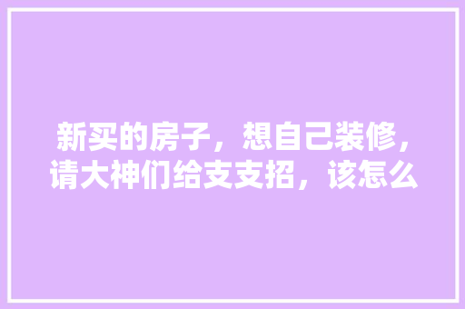 新买的房子，想自己装修，请大神们给支支招，该怎么装，装修顺序是什么，装修新房进场前准备什么东西。 新买的房子，想自己装修，请大神们给支支招，该怎么装，装修顺序是什么，装修新房进场前准备什么东西。 装修知识