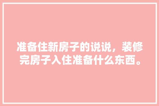 准备住新房子的说说，装修完房子入住准备什么东西。 准备住新房子的说说，装修完房子入住准备什么东西。 家居设计