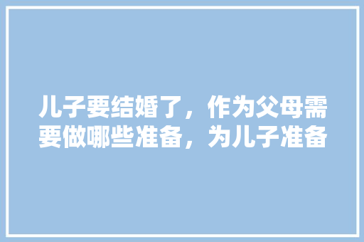 儿子要结婚了，作为父母需要做哪些准备，为儿子准备新房装修什么意思。 儿子要结婚了，作为父母需要做哪些准备，为儿子准备新房装修什么意思。 买房须知