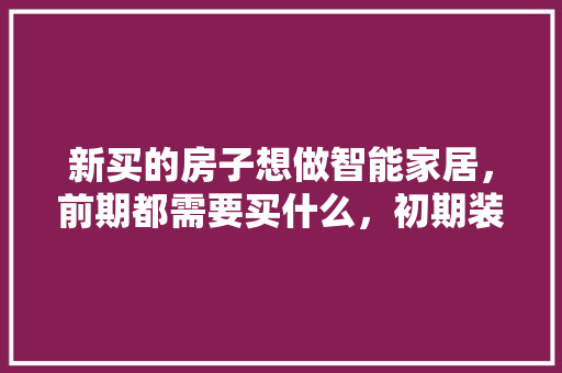 新买的房子想做智能家居，前期都需要买什么，初期装修要准备什么东西。 新买的房子想做智能家居，前期都需要买什么，初期装修要准备什么东西。 装修知识